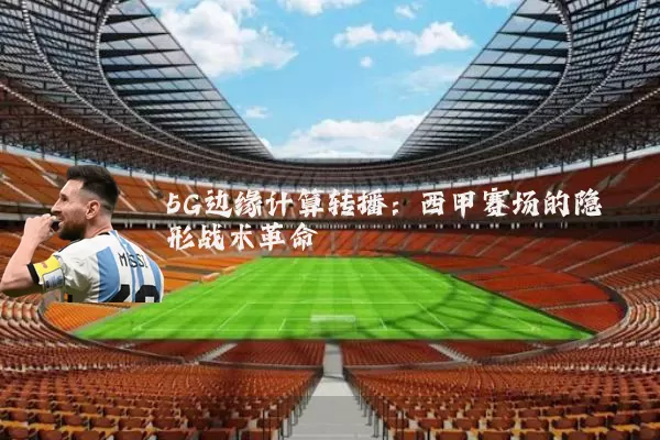 5G边缘计算转播:西甲赛场的隐形战术革命