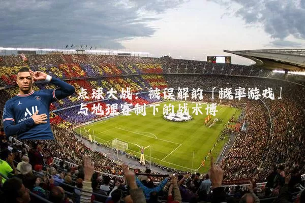 点球大战:被误解的「概率游戏」与地理赛制下的战术博弈