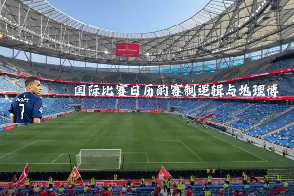 国际比赛日历的赛制逻辑与地理博弈